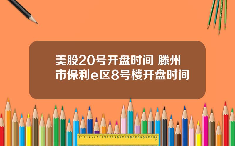 美股20号开盘时间 滕州市保利e区8号楼开盘时间